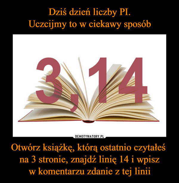 Dziś dzień liczby PI. Uczcijmy to w ciekawy sposób Otwórz książkę, którą  ostatnio czytałeś na 3 stronie, znajdź linię 14 i wpisz w komentarzu zdanie  z tej linii – Demotywatory.pl