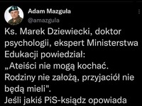 Kiedy ksiądz bredzi  na temat kochania –  Adam Mazguła @amazgula Ks. Marek Dziewiecki, doktor psychologii, ekspert Ministerstwa Edukacji powiedział: „Ateiści nie mogą kochać. Rodziny nie założą, przyjaciół nie będą mieli". Jeśli jakiś PiS-ksiądz opowiada podobne brednie, to zwróćcie mu uwagę, że ludzie kochali się, zanim powstała ich wiara. 11:18 ■ 27 cze 22 • Twitter Web App