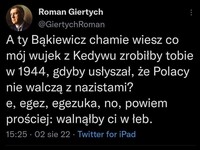 Przekaz do Bąkiewicza musi być wyrażony prostymi słowami –  Roman Giertych @GiertychRoman A ty Bąkiewicz chamie wiesz co mój wujek z Kedywu zrobiłby tobie w 1944, gdyby usłyszał, że Polacy nie walczą z nazistami? e, egez, egezuka, no, powiem prościej: walnąłby ci w łeb. 15:25 • 02 sie 22 • Twitter for iPad
