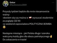Jak widać ten niczego się nie nauczył i nie powinno być nikomu  go szkoda –  Oskar @Szafarowicz2001 Przyszły tydzień będzie dla mnie niesamowicie ważny: •dowiem się czy można w wyrzucać studentów za poglądy (22 III) w weekend zapowiadana POLITYCZNA BOMBA Następne miesiące - jak Polska długa i szeroka walczymy każdy głos dla obozu patriotycznego Do zobaczenia w trasie! Oskar Szafarowicz *** Bomba polityczna gotowa - zaczynamy odliczania