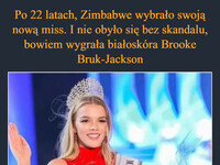 Po 22 latach, Zimbabwe wybrało swoją nową miss. I nie obyło się bez skandalu, bowiem wygrała białoskóra Brooke Bruk-Jackson Wielu osobom w kraju oczywiście nie spodobało się to. 98% narodu stanowią osoby czarnoskóre, więc uznano to za skandal, że kraj na wyborach Miss Universe reprezentować będzie przedstawicielka mniejszości etnicznej – I jak to nie jest rasizm, to już nie wiem co nim jest ³0 MISS UNIVERSE ZIMS