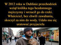 W 2012 roku w Dublinie przechodzień wziął królika tego bezdomnego mężczyzny i wrzucił go do rzeki. Właściciel, bez chwili zawahania, skoczył za nim do wody. Udało mu się uratować przyjaciela W nagrodę otrzymał medal, karmę dla zwierzaka i pracę. Przechodzień został skazany za okrucieństwo nad zwierzętami –  DEBENHAMS 30