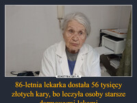 86-letnia lekarka dostała 56 tysięcy złotych kary, bo leczyła osoby starsze darmowymi lekami – Danuta Hauben, lekarka z małopolskiej Porąbki Uszewskiej, przepisywała leki pacjentom po 75. roku życia. Gdy była taka potrzeba, sięgała po te z darmowe. Pani doktor miała wprawdzie umowę z funduszem, ale nie jako lekarka Podstawowej Opieki Zdrowotnej. Tymczasem, po reformie, to jedynie usługodawcy POZ, mieli prawo do wypisywania darmowych leków dla ludzi po 75. r. życia. Pani Danuta dostała 56.000 zł kary.   Córka kobiety założyła zbiórkę pieniędzy na popularnej platformie i całą potrzebną kwotę uzbierała już w jeden dzień 